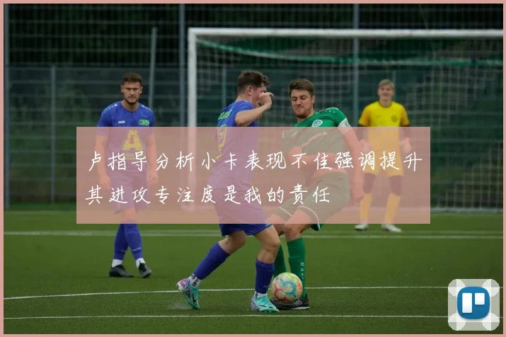卢指导分析小卡表现不佳强调提升其进攻专注度是我的责任