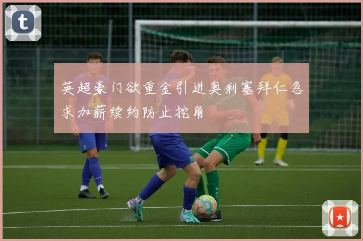 英超豪门欲重金引进奥利塞拜仁急求加薪续约防止挖角