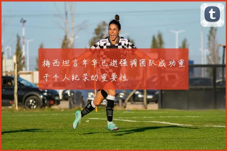 梅西坦言年华已逝强调团队成功重于个人纪录的重要性