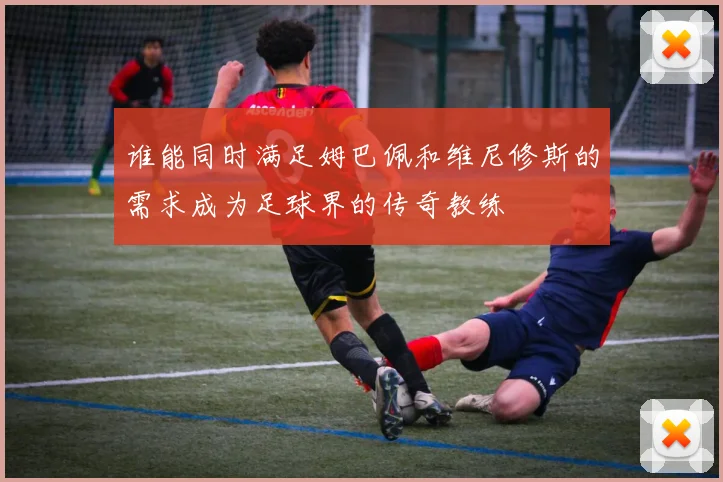 谁能同时满足姆巴佩和维尼修斯的需求成为足球界的传奇教练