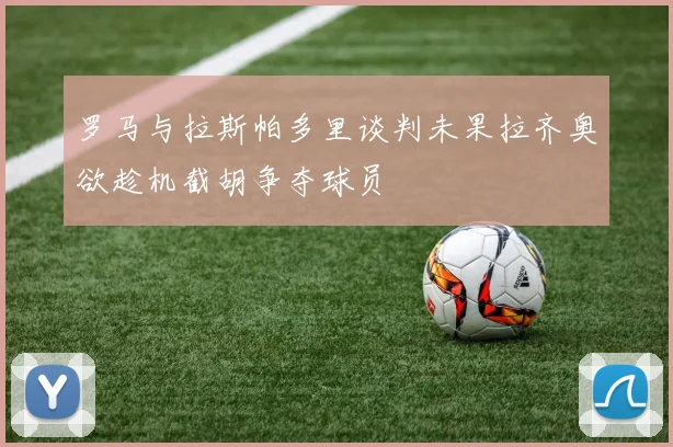 罗马与拉斯帕多里谈判未果拉齐奥欲趁机截胡争夺球员