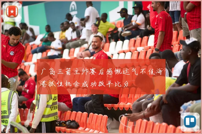 广岛三箭主帅赛后感慨运气不佳海港抓住机会成功扳平比分