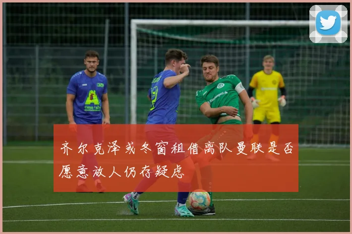 齐尔克泽或冬窗租借离队曼联是否愿意放人仍存疑虑