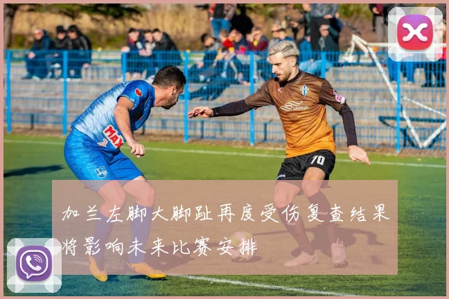 加兰左脚大脚趾再度受伤复查结果将影响未来比赛安排