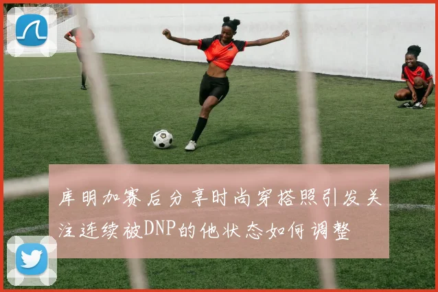 库明加赛后分享时尚穿搭照引发关注连续被DNP的他状态如何调整
