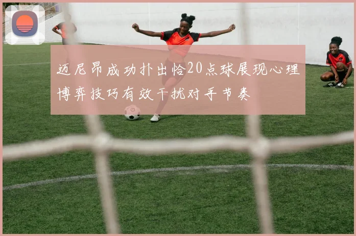 迈尼昂成功扑出恰20点球展现心理博弈技巧有效干扰对手节奏