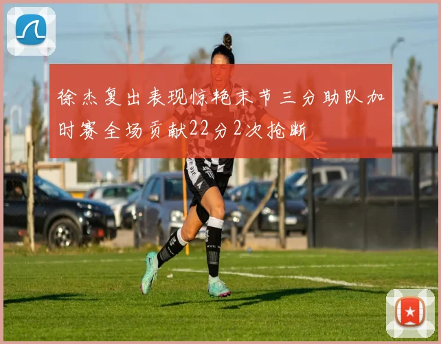 徐杰复出表现惊艳末节三分助队加时赛全场贡献22分2次抢断