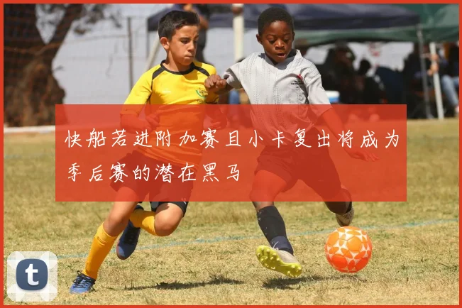 快船若进附加赛且小卡复出将成为季后赛的潜在黑马