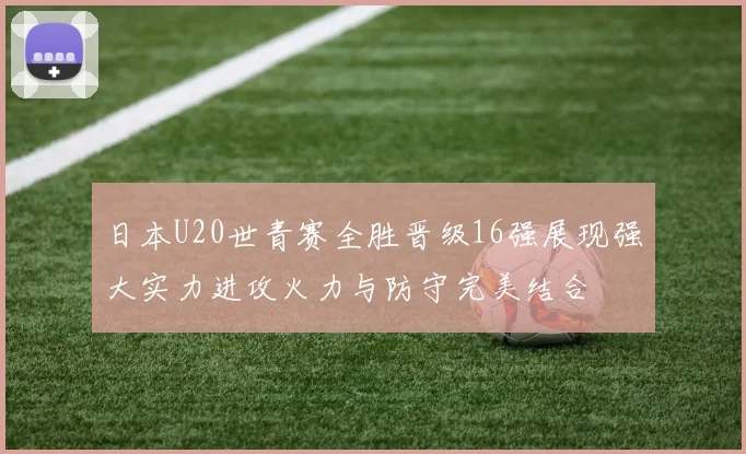 日本U20世青赛全胜晋级16强展现强大实力进攻火力与防守完美结合