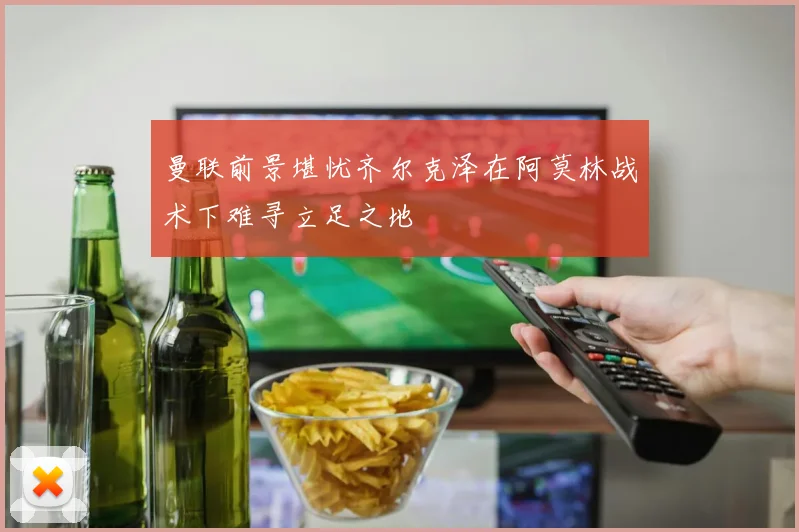 曼联前景堪忧齐尔克泽在阿莫林战术下难寻立足之地