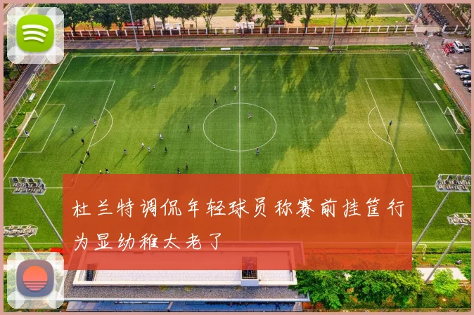 杜兰特调侃年轻球员称赛前挂筐行为显幼稚太老了