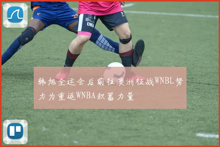 韩旭全运会后前往澳洲征战WNBL努力为重返WNBA积蓄力量