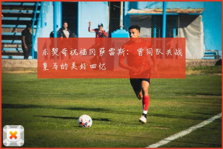 东契奇祝福冈萨雷斯：曾同队共战皇马的美好回忆
