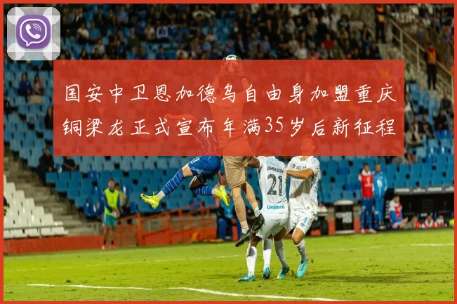 国安中卫恩加德乌自由身加盟重庆铜梁龙正式宣布年满35岁后新征程开启