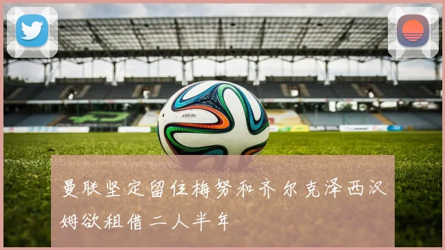 曼联坚定留住梅努和齐尔克泽西汉姆欲租借二人半年