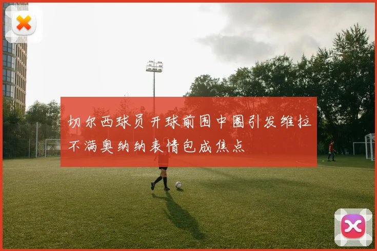 切尔西球员开球前围中圈引发维拉不满奥纳纳表情包成焦点