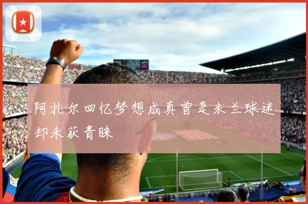 阿扎尔回忆梦想成真曾是米兰球迷却未获青睐