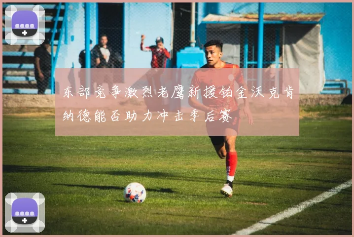 东部竞争激烈老鹰新援铂金沃克肯纳德能否助力冲击季后赛