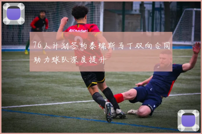 76人计划签约泰瑞斯马丁双向合同助力球队深度提升