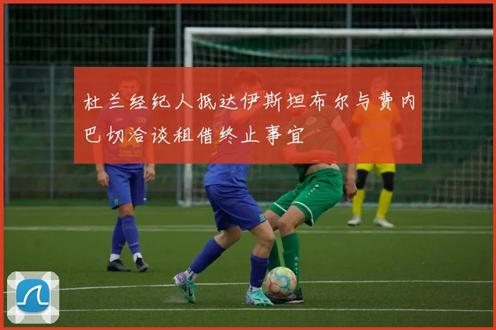 杜兰经纪人抵达伊斯坦布尔与费内巴切洽谈租借终止事宜