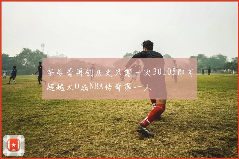 字母哥再创历史只需一次30105即可超越大O成NBA传奇第一人