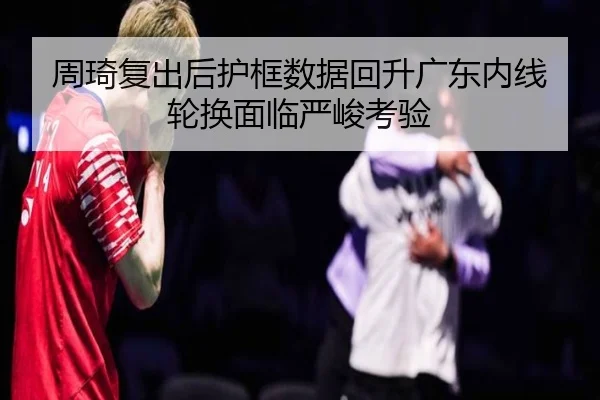周琦复出后护框数据回升广东内线轮换面临严峻考验（MKSPORTS）
